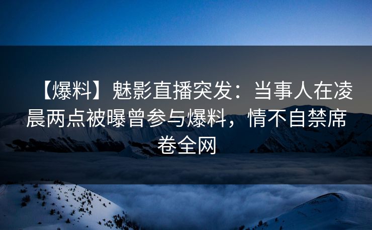 【爆料】魅影直播突发：当事人在凌晨两点被曝曾参与爆料，情不自禁席卷全网