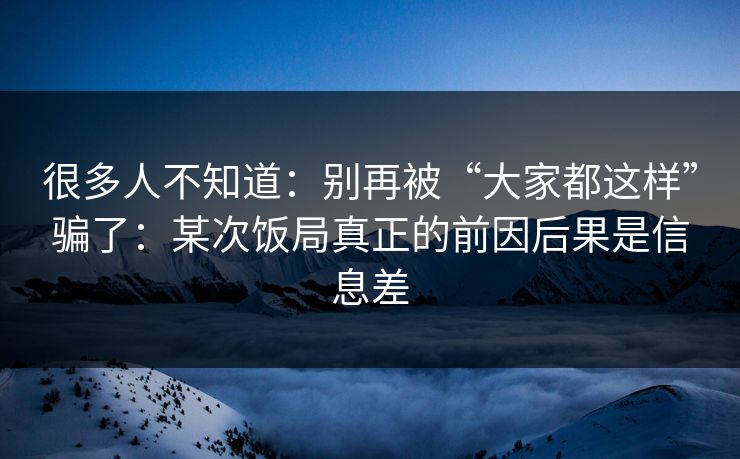 很多人不知道：别再被“大家都这样”骗了：某次饭局真正的前因后果是信息差