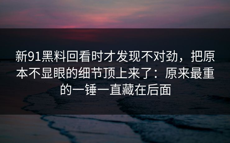 新91黑料回看时才发现不对劲,把原本不显眼的细节顶上来了:原来最重的一锤一直藏在后面 新91黑料回看时才发现不对劲,把原本不显眼的细节顶上来了:原来最重的一锤一直藏在后面