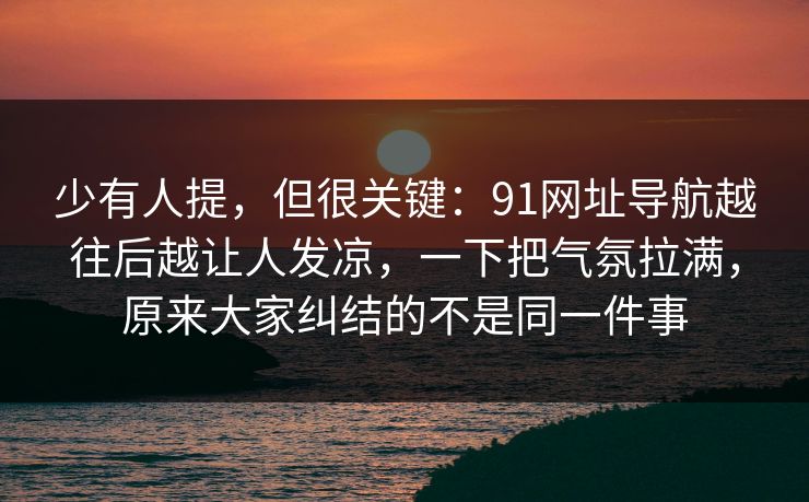 少有人提,但很关键:91网址导航越往后越让人发凉,一下把气氛拉满,原来大家纠结的不是同一件事 少有人提,但很关键:91网址导航越往后越让人发凉,一下把气氛拉满,原来大家纠结的不是同一件事