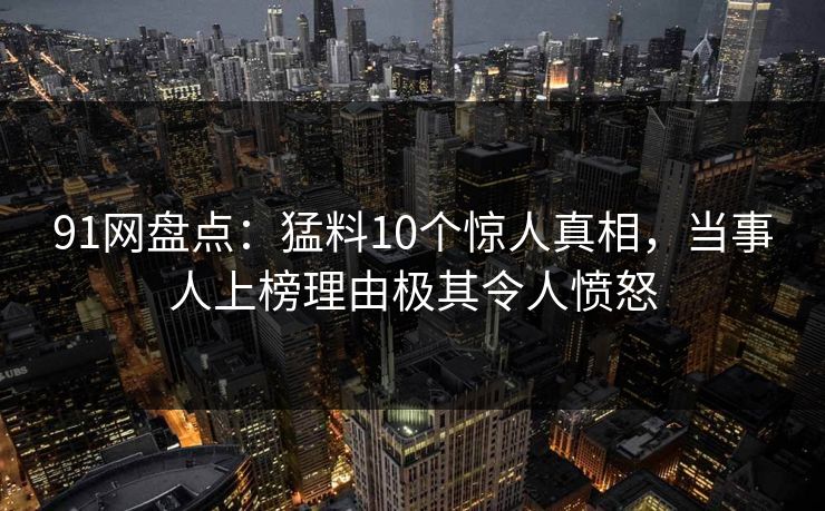 91网盘点：猛料10个惊人真相，当事人上榜理由极其令人愤怒