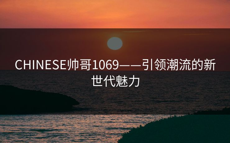 CHINESE帅哥1069——引领潮流的新世代魅力 CHINESE帅哥1069——引领潮流的新世代魅力