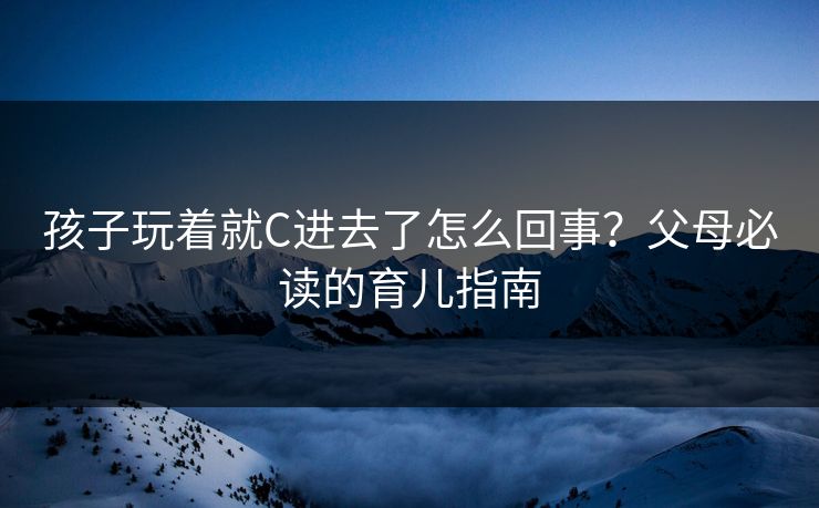 孩子玩着就C进去了怎么回事？父母必读的育儿指南