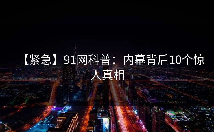 【紧急】91网科普：内幕背后10个惊人真相