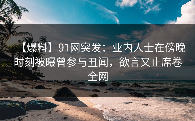 【爆料】91网突发：业内人士在傍晚时刻被曝曾参与丑闻，欲言又止席卷全网