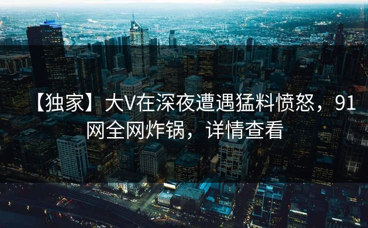 【独家】大V在深夜遭遇猛料愤怒，91网全网炸锅，详情查看