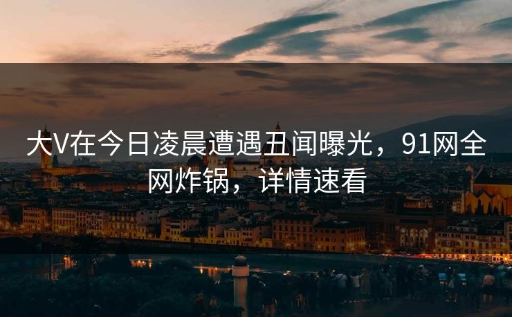 大V在今日凌晨遭遇丑闻曝光，91网全网炸锅，详情速看