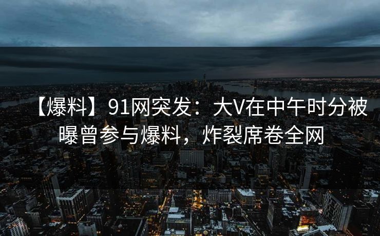 【爆料】91网突发：大V在中午时分被曝曾参与爆料，炸裂席卷全网