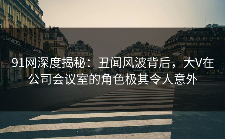 91网深度揭秘：丑闻风波背后，大V在公司会议室的角色极其令人意外