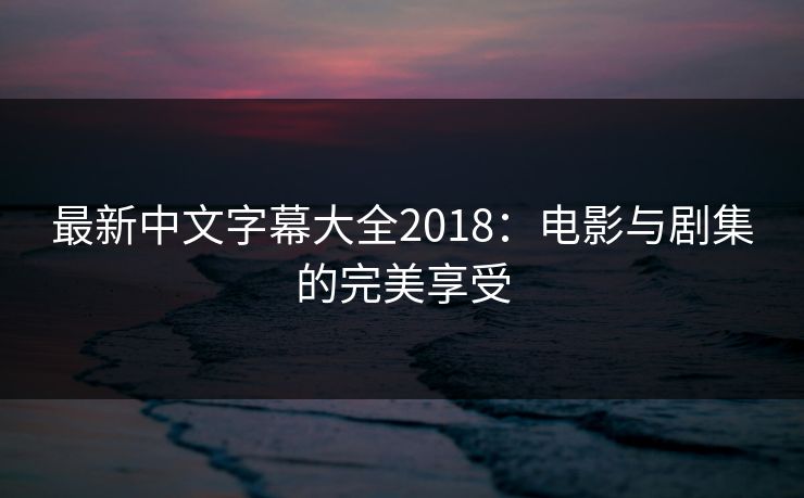 最新中文字幕大全2018：电影与剧集的完美享受