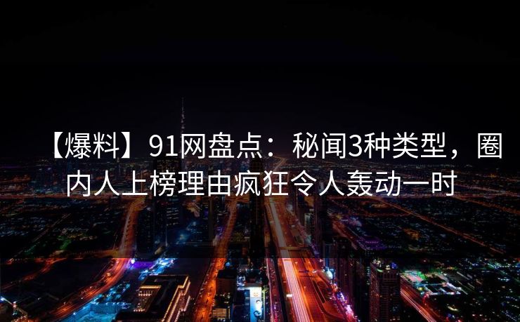 【爆料】91网盘点：秘闻3种类型，圈内人上榜理由疯狂令人轰动一时