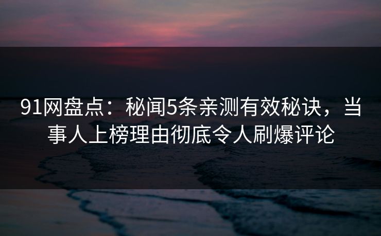 91网盘点：秘闻5条亲测有效秘诀，当事人上榜理由彻底令人刷爆评论