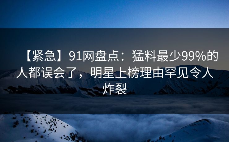 【紧急】91网盘点：猛料最少99%的人都误会了，明星上榜理由罕见令人炸裂