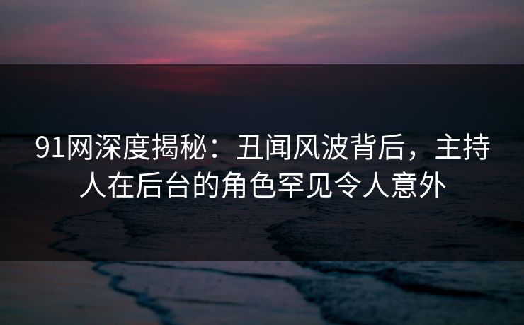 91网深度揭秘：丑闻风波背后，主持人在后台的角色罕见令人意外