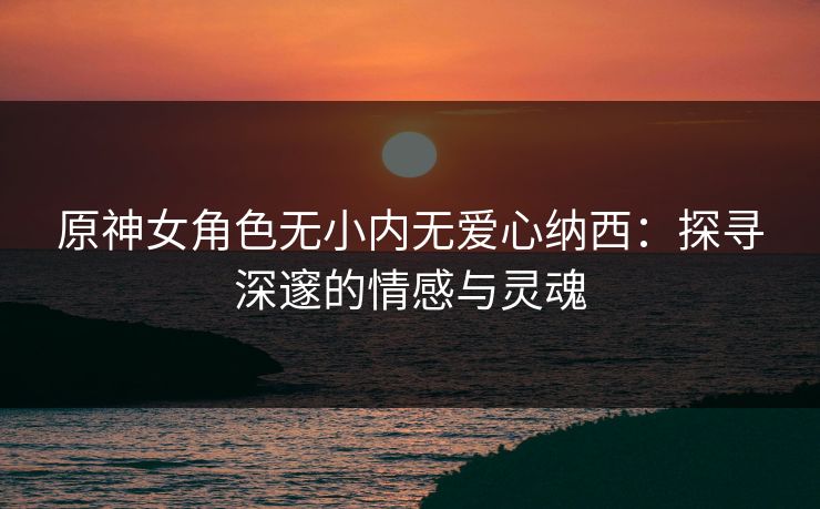 原神女角色无小内无爱心纳西：探寻深邃的情感与灵魂