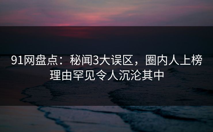 91网盘点：秘闻3大误区，圈内人上榜理由罕见令人沉沦其中