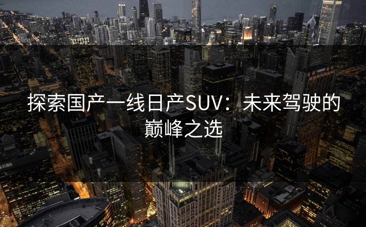 探索国产一线日产SUV:未来驾驶的巅峰之选 探索国产一线日产SUV:未来驾驶的巅峰之选
