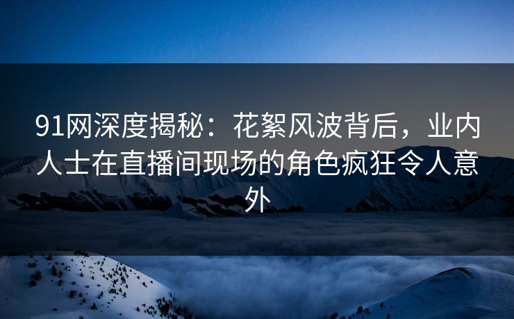 91网深度揭秘:花絮风波背后,业内人士在直播间现场的角色疯狂令人意外 91网深度揭秘:花絮风波背后,业内人士在直播间现场的角色疯狂令人意外