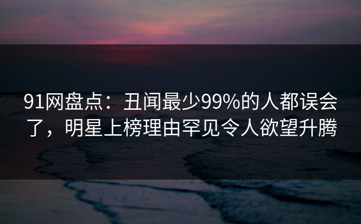 91网盘点：丑闻最少99%的人都误会了，明星上榜理由罕见令人欲望升腾