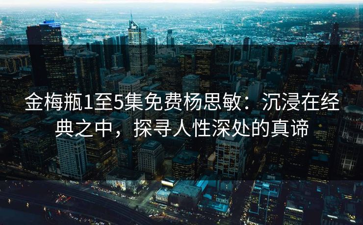 金梅瓶1至5集免费杨思敏：沉浸在经典之中，探寻人性深处的真谛