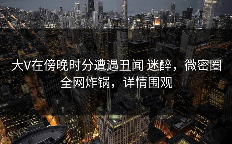 大V在傍晚时分遭遇丑闻 迷醉，微密圈全网炸锅，详情围观
