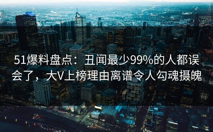 51爆料盘点：丑闻最少99%的人都误会了，大V上榜理由离谱令人勾魂摄魄