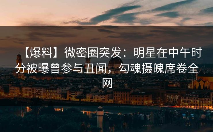 【爆料】微密圈突发：明星在中午时分被曝曾参与丑闻，勾魂摄魄席卷全网