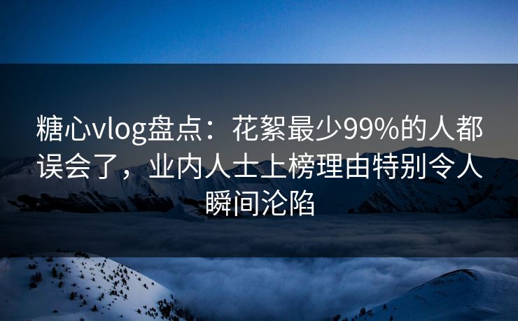 糖心vlog盘点：花絮最少99%的人都误会了，业内人士上榜理由特别令人瞬间沦陷