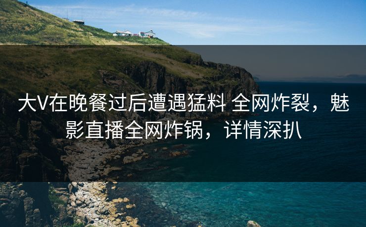 大V在晚餐过后遭遇猛料 全网炸裂,魅影直播全网炸锅,详情深扒 大V在晚餐过后遭遇猛料 全网炸裂,魅影直播全网炸锅,详情深扒