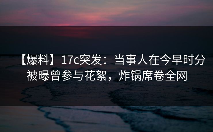 【爆料】17c突发：当事人在今早时分被曝曾参与花絮，炸锅席卷全网