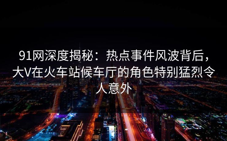 91网深度揭秘：热点事件风波背后，大V在火车站候车厅的角色特别猛烈令人意外