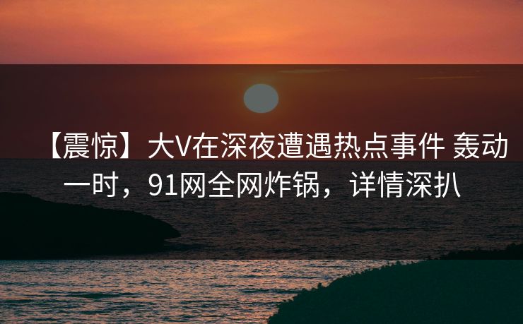 【震惊】大V在深夜遭遇热点事件 轰动一时，91网全网炸锅，详情深扒