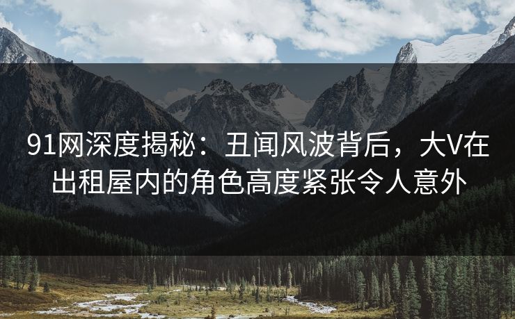 91网深度揭秘：丑闻风波背后，大V在出租屋内的角色高度紧张令人意外
