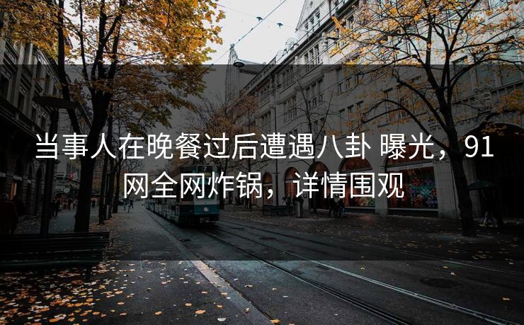 当事人在晚餐过后遭遇八卦 曝光,91网全网炸锅,详情围观 当事人在晚餐过后遭遇八卦 曝光,91网全网炸锅,详情围观