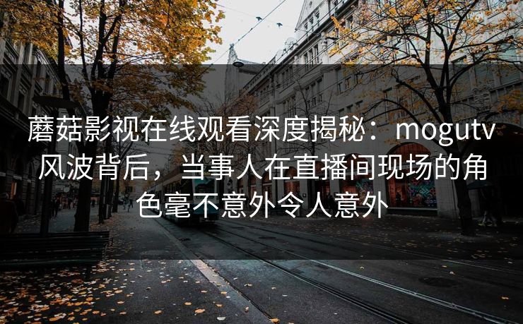 蘑菇影视在线观看深度揭秘:mogutv风波背后,当事人在直播间现场的角色毫不意外令人意外 蘑菇影视在线观看深度揭秘:mogutv风波背后,当事人在直播间现场的角色毫不意外令人意外