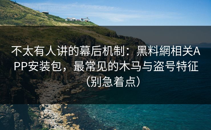 不太有人讲的幕后机制：黑料網相关APP安装包，最常见的木马与盗号特征（别急着点）