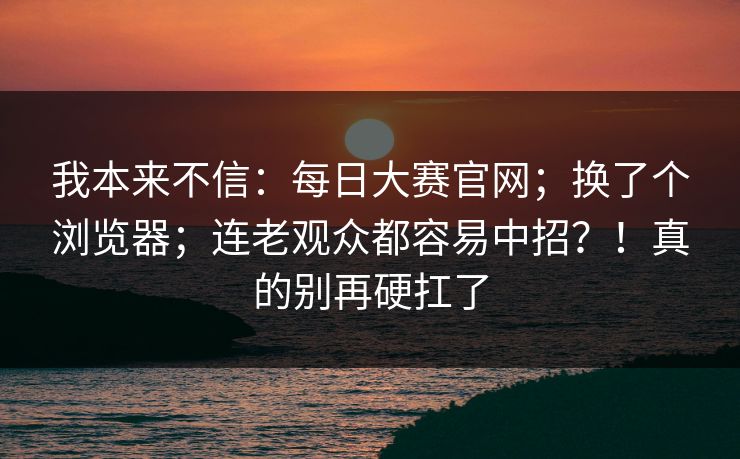 我本来不信：每日大赛官网；换了个浏览器；连老观众都容易中招？！真的别再硬扛了
