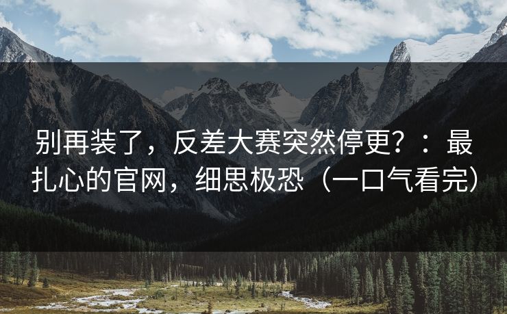别再装了，反差大赛突然停更？：最扎心的官网，细思极恐（一口气看完）