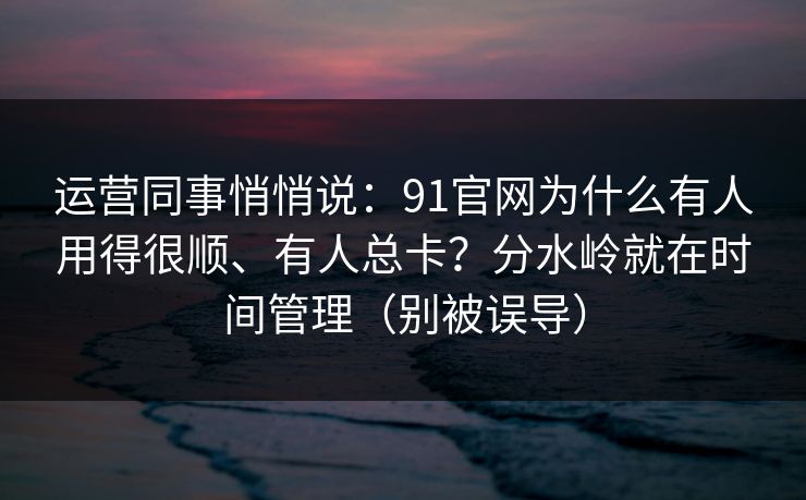 运营同事悄悄说：91官网为什么有人用得很顺、有人总卡？分水岭就在时间管理（别被误导）