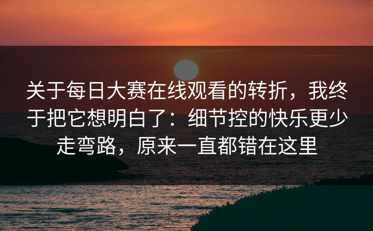 关于每日大赛在线观看的转折，我终于把它想明白了：细节控的快乐更少走弯路，原来一直都错在这里