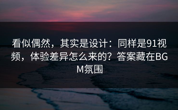 看似偶然，其实是设计：同样是91视频，体验差异怎么来的？答案藏在BGM氛围