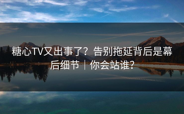 糖心TV又出事了？告别拖延背后是幕后细节｜你会站谁？
