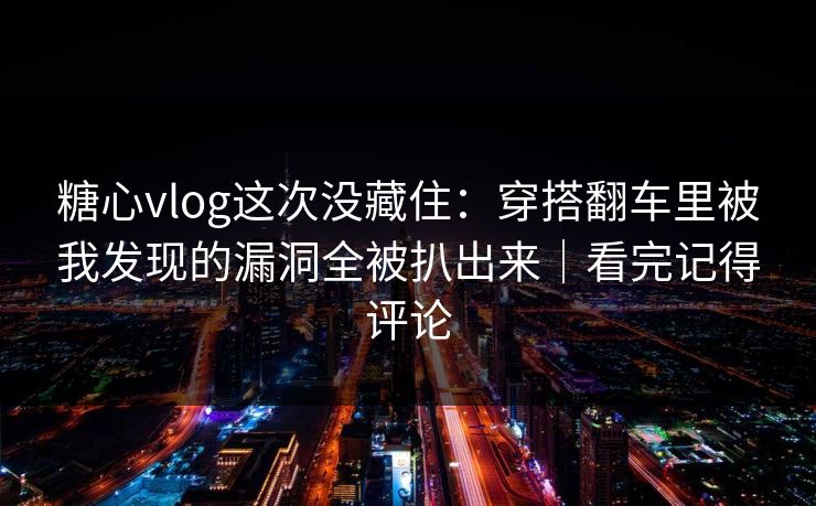 糖心vlog这次没藏住：穿搭翻车里被我发现的漏洞全被扒出来｜看完记得评论