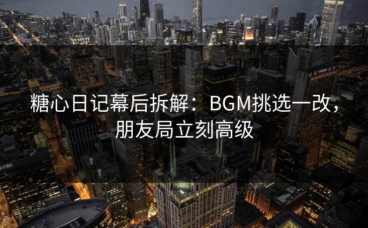 糖心日记幕后拆解:BGM挑选一改,朋友局立刻高级 糖心日记幕后拆解:BGM挑选一改,朋友局立刻高级