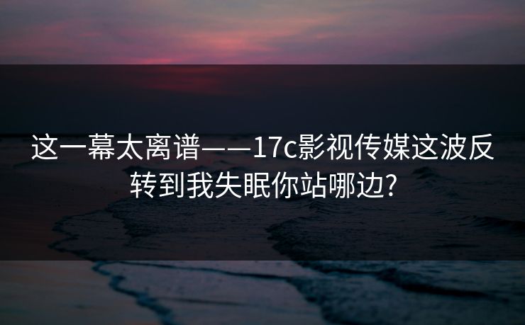 这一幕太离谱——17c影视传媒这波反转到我失眠你站哪边?