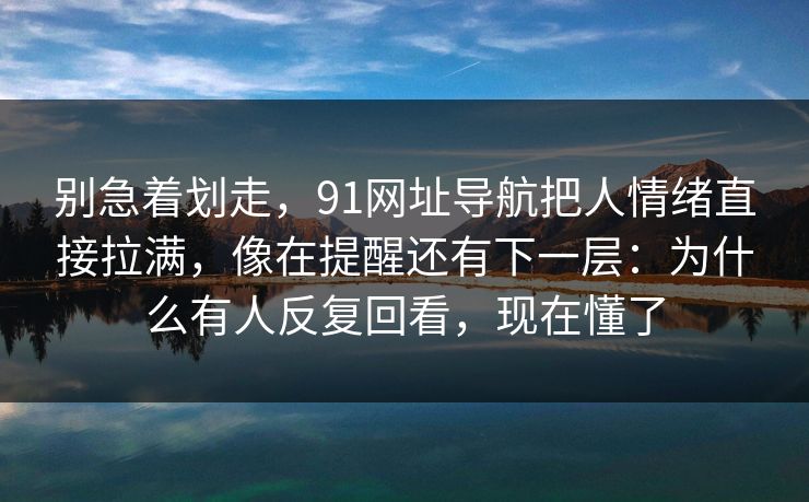 别急着划走,91网址导航把人情绪直接拉满,像在提醒还有下一层:为什么有人反复回看,现在懂了 别急着划走,91网址导航把人情绪直接拉满,像在提醒还有下一层:为什么有人反复回看,现在懂了