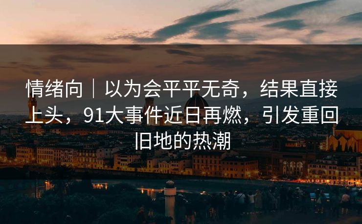 情绪向｜以为会平平无奇，结果直接上头，91大事件近日再燃，引发重回旧地的热潮